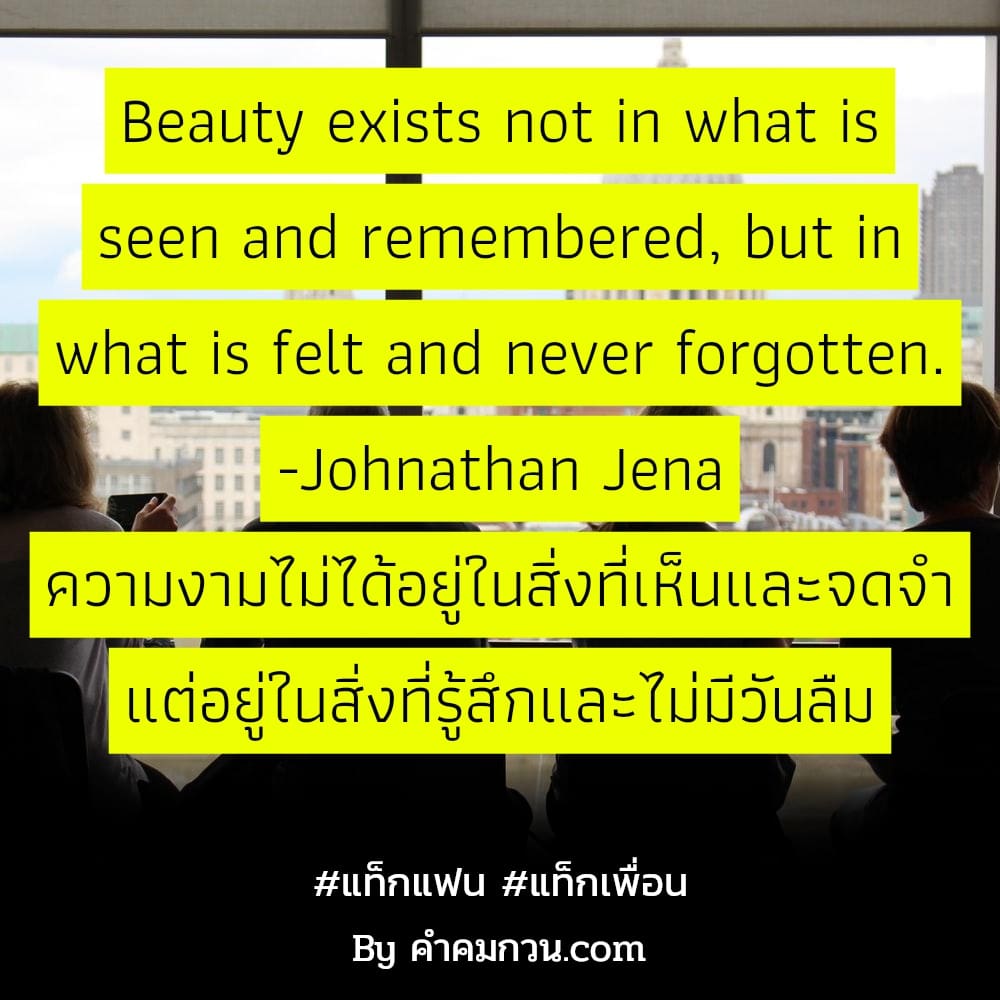 แท็กแฟน แท็กเพื่อน Beauty exists not in what is seen and remembered, but in what is felt and never forgotten. -Johnathan Jena ความงามไม่ได้อยู่ในสิ่งที่เห็นและจดจำ แต่อยู่ในสิ่งที่รู้สึกและไม่มีวันลืม